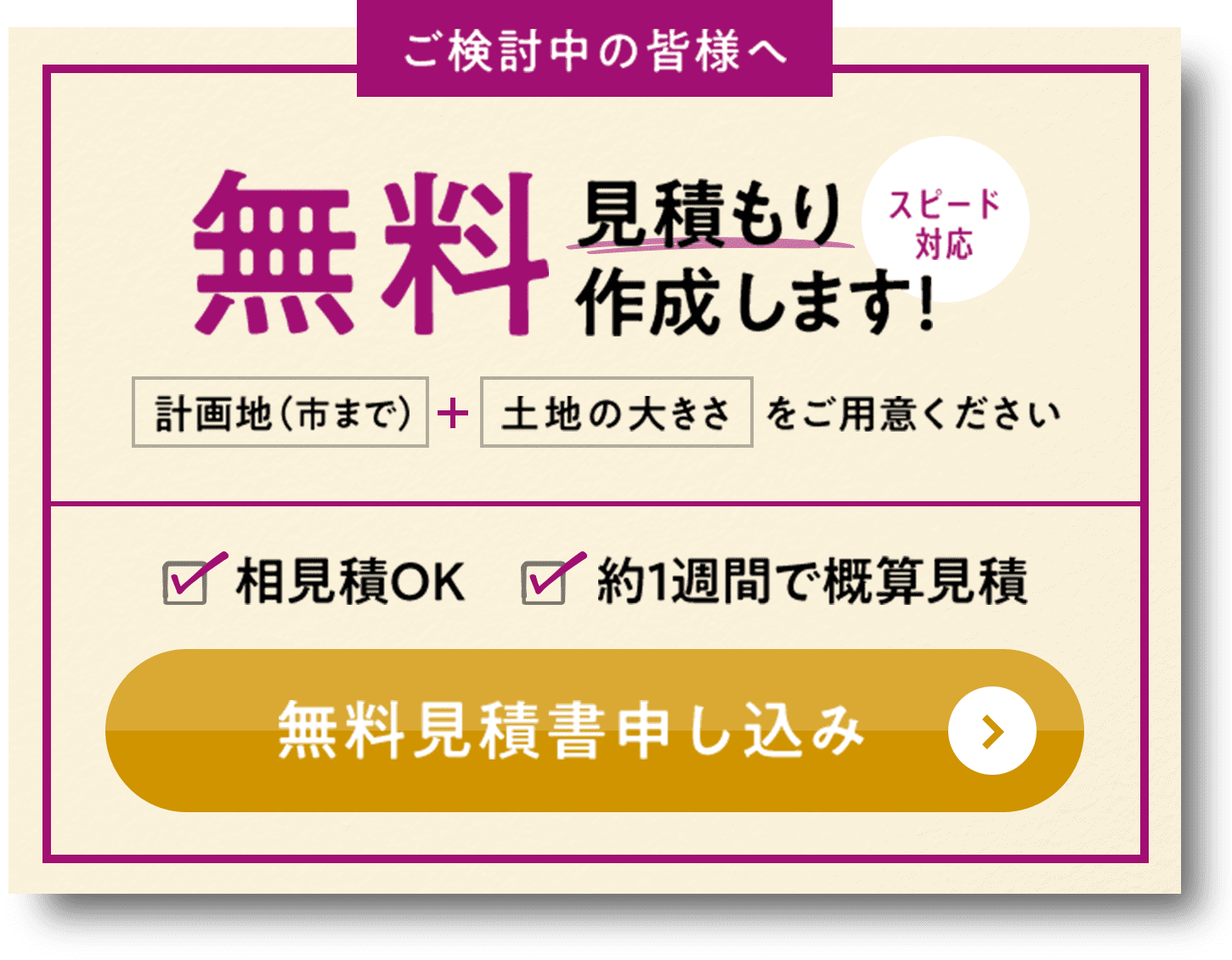 ご検討中の皆様へ 無料見積もり作成します！ スピード対応 計画地（市まで） + 土地の大きさをご用意ください 相見積OK 約1週間で概算見積 無料見積書申し込み