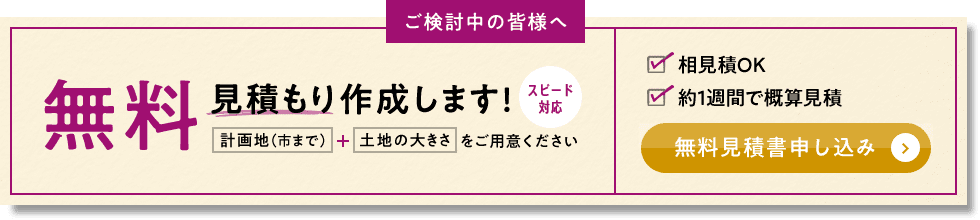 ご検討中の皆様へ 無料見積もり作成します！ スピード対応 計画地（市まで） + 土地の大きさをご用意ください 相見積OK 約1週間で概算見積 無料見積書申し込み