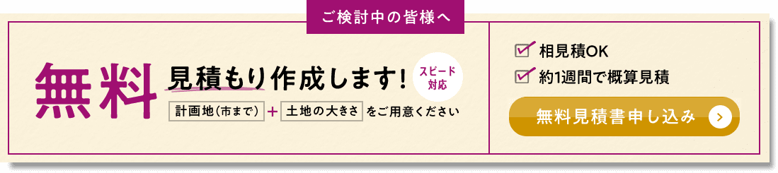 ご検討中の皆様へ 無料見積もり作成します！ スピード対応 計画地（市まで） + 土地の大きさをご用意ください 相見積OK 約1週間で概算見積 無料見積書申し込み