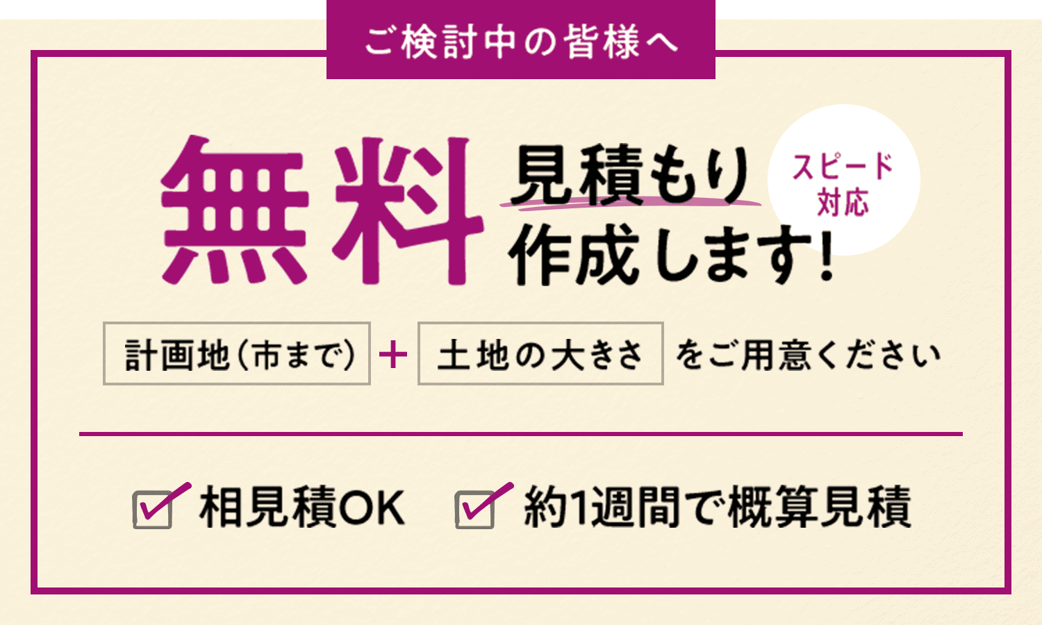 ご検討中の皆様へ 無料見積もり作成します！ スピード対応 計画地（市まで） + 土地の大きさをご用意ください 相見積OK 約1週間で概算見積