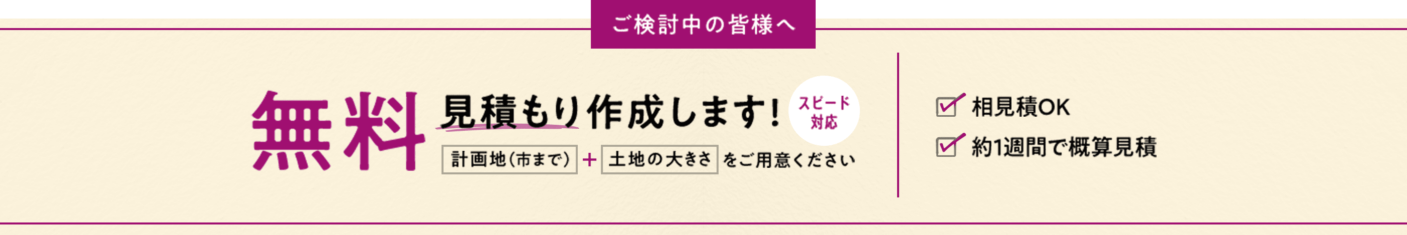 ご検討中の皆様へ 無料見積もり作成します！ スピード対応 計画地（市まで） + 土地の大きさをご用意ください 相見積OK 約1週間で概算見積